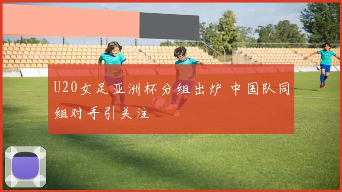 U20女足亚洲杯分组出炉 中国队同组对手引关注