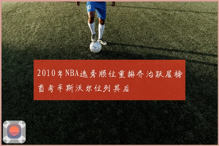 2010年NBA选秀顺位重排乔治跃居榜首考辛斯沃尔位列其后