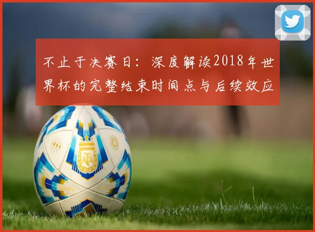 不止于决赛日：深度解读2018年世界杯的完整结束时间点与后续效应