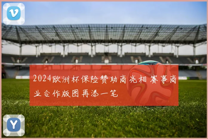 2024欧洲杯保险赞助商亮相 赛事商业合作版图再添一笔
