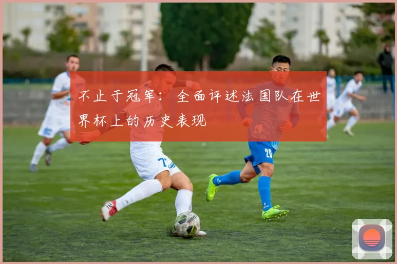 不止于冠军:全面评述法国队在世界杯上的历史表现