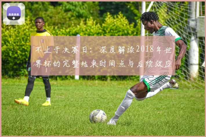 不止于决赛日:深度解读2018年世界杯的完整结束时间点与后续效应