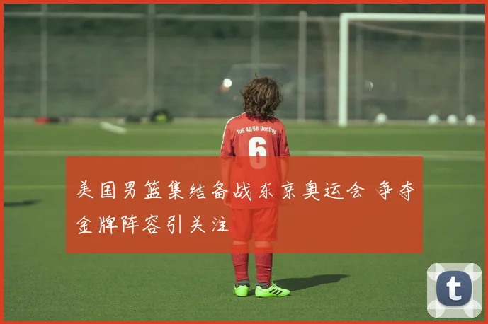 美国男篮集结备战东京奥运会 争夺金牌阵容引关注