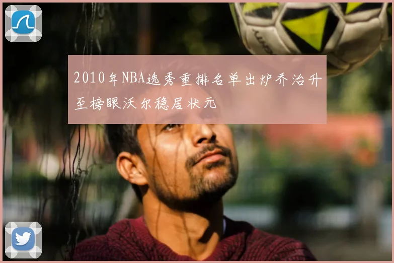 2010年NBA选秀重排名单出炉乔治升至榜眼沃尔稳居状元