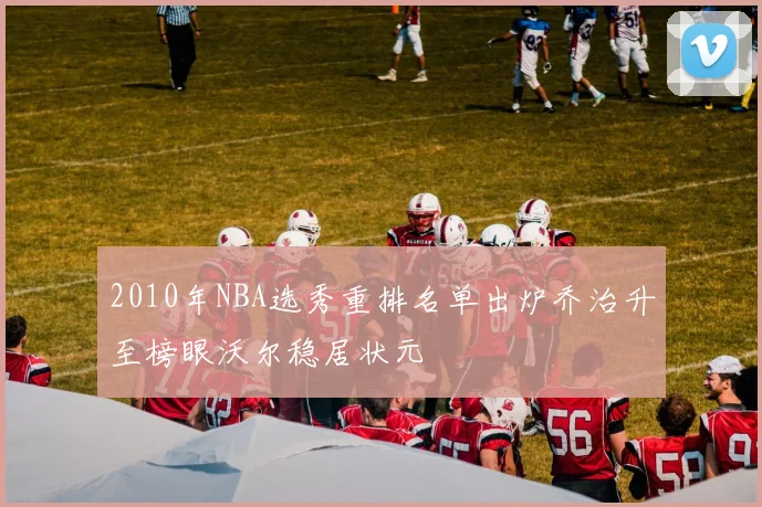 2010年NBA选秀重排名单出炉乔治升至榜眼沃尔稳居状元